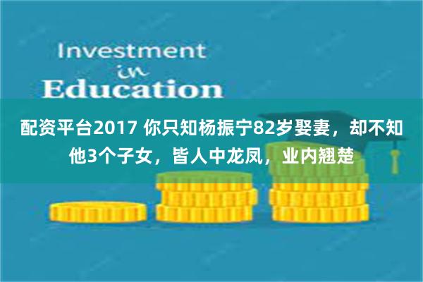 配资平台2017 你只知杨振宁82岁娶妻，却不知他3个子女，皆人中龙凤，业内翘楚