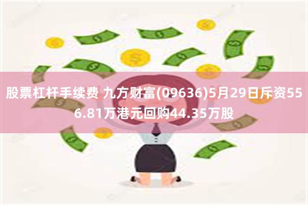 股票杠杆手续费 九方财富(09636)5月29日斥资556.81万港元回购44.35万股