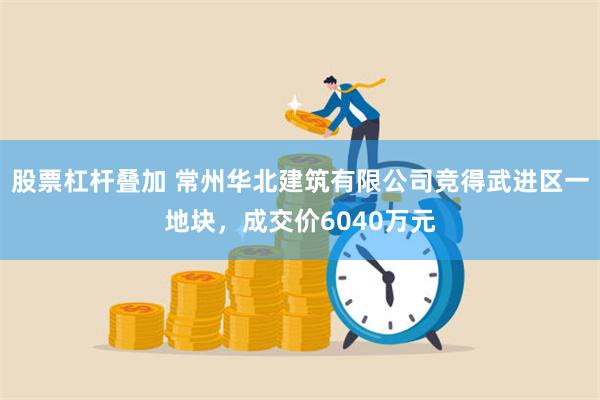 股票杠杆叠加 常州华北建筑有限公司竞得武进区一地块，成交价6040万元