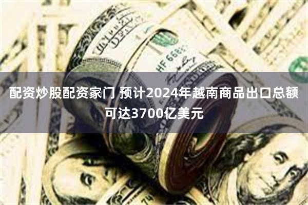 配资炒股配资家门 预计2024年越南商品出口总额可达3700亿美元