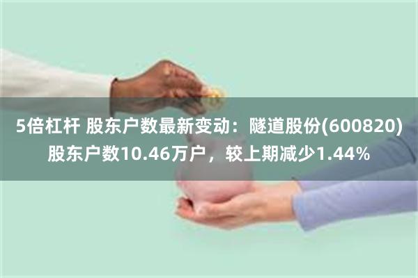 5倍杠杆 股东户数最新变动：隧道股份(600820)股东户数10.46万户，较上期减少1.44%