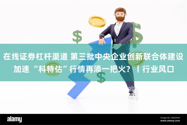 在线证劵杠杆渠道 第三批中央企业创新联合体建设加速 “科特估”行情再添一把火？丨行业风口