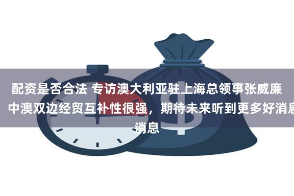 配资是否合法 专访澳大利亚驻上海总领事张威廉：中澳双边经贸互补性很强，期待未来听到更多好消息