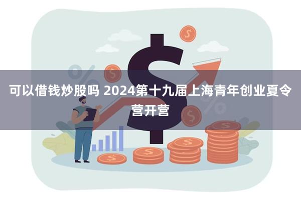 可以借钱炒股吗 2024第十九届上海青年创业夏令营开营