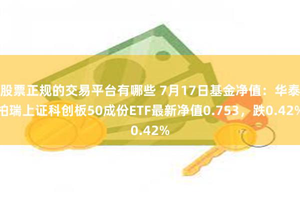 股票正规的交易平台有哪些 7月17日基金净值：华泰柏瑞上证科创板50成份ETF最新净值0.753，跌0.42%