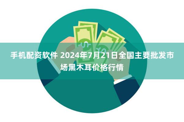 手机配资软件 2024年7月21日全国主要批发市场黑木耳价格行情