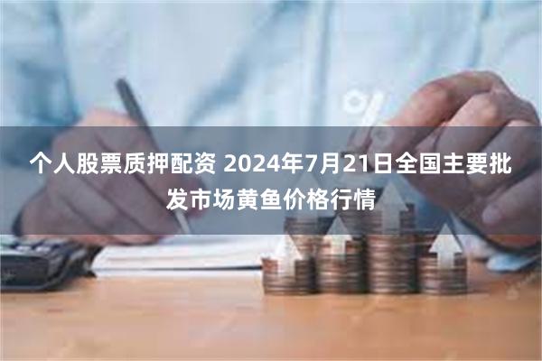 个人股票质押配资 2024年7月21日全国主要批发市场黄鱼价格行情