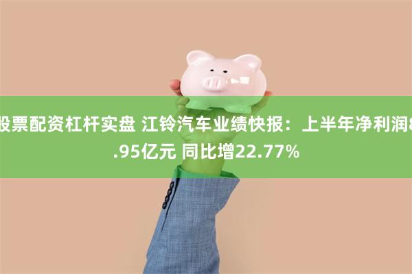 股票配资杠杆实盘 江铃汽车业绩快报：上半年净利润8.95亿元 同比增22.77%