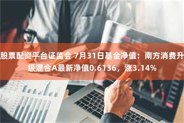 股票配资平台证监会 7月31日基金净值：南方消费升级混合A最新净值0.6136，涨3.14%