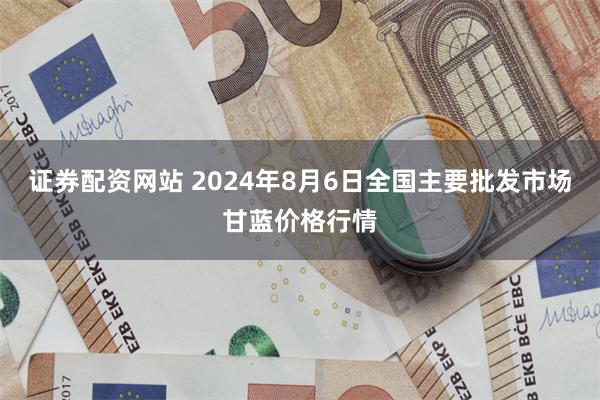 证券配资网站 2024年8月6日全国主要批发市场甘蓝价格行情