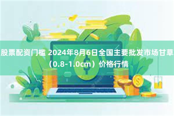 股票配资门槛 2024年8月6日全国主要批发市场甘草（0.8-1.0cm）价格行情