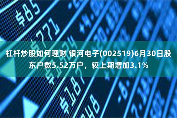 杠杆炒股如何理财 银河电子(002519)6月30日股东户数5.52万户，较上期增加3.1%