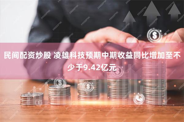 民间配资炒股 凌雄科技预期中期收益同比增加至不少于9.42亿元