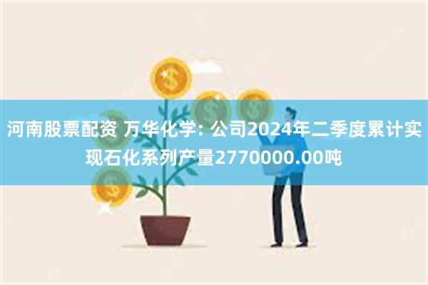 河南股票配资 万华化学: 公司2024年二季度累计实现石化系列产量2770000.00吨