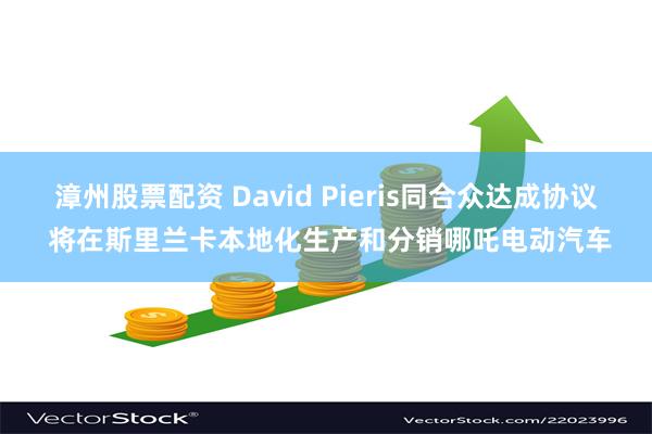 漳州股票配资 David Pieris同合众达成协议 将在斯里兰卡本地化生产和分销哪吒电动汽车