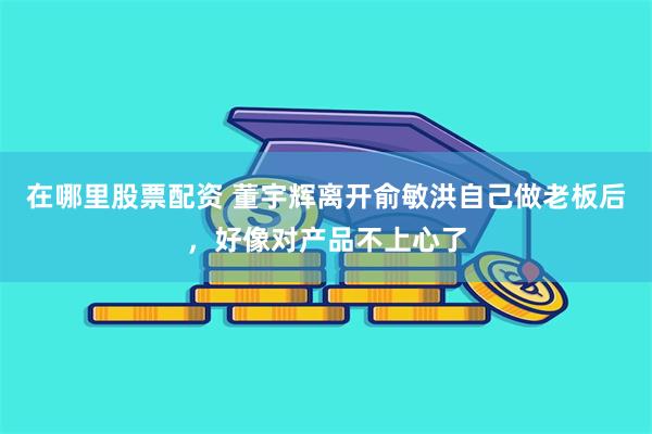 在哪里股票配资 董宇辉离开俞敏洪自己做老板后，好像对产品不上心了