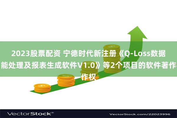 2023股票配资 宁德时代新注册《Q-Loss数据智能处理及报表生成软件V1.0》等2个项目的软件著