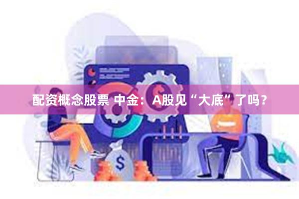 配资概念股票 中金：A股见“大底”了吗？