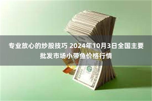 专业放心的炒股技巧 2024年10月3日全国主要批发市场小带鱼价格行情