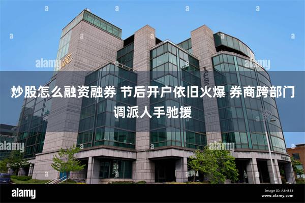 炒股怎么融资融券 节后开户依旧火爆 券商跨部门调派人手驰援