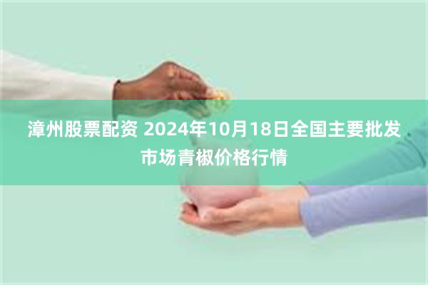 漳州股票配资 2024年10月18日全国主要批发市场青椒价格行情