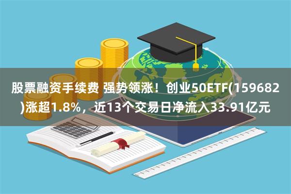 股票融资手续费 强势领涨！创业50ETF(159682)涨超1.8%，近13个交易日净流入33.91