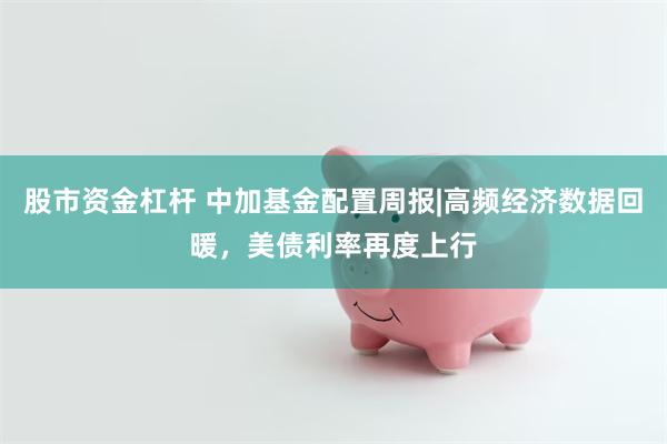 股市资金杠杆 中加基金配置周报|高频经济数据回暖，美债利率再度上行