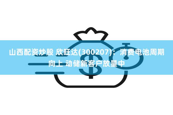 山西配资炒股 欣旺达(300207)：消费电池周期向上 动储新客户放量中