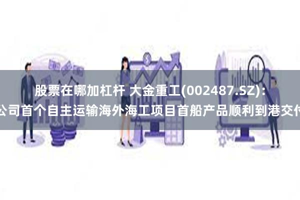 股票在哪加杠杆 大金重工(002487.SZ)：公司首个自主运输海外海工项目首船产品顺利到港交付