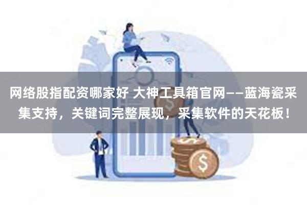 网络股指配资哪家好 大神工具箱官网——蓝海瓷采集支持，关键词完整展现，采集软件的天花板！