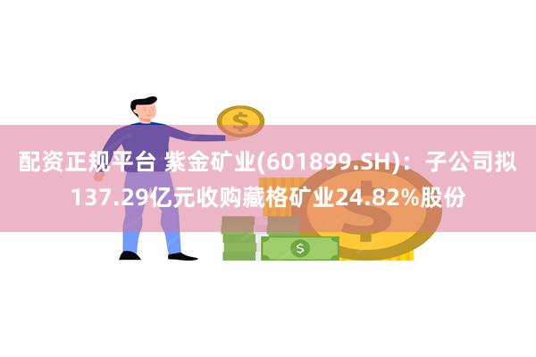 配资正规平台 紫金矿业(601899.SH)：子公司拟137.29亿元收购藏格矿业24.82%股份