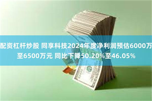 配资杠杆炒股 同享科技2024年度净利润预估6000万至6500万元 同比下降50.20%至46.0