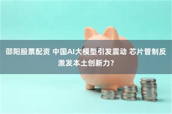 邵阳股票配资 中国AI大模型引发震动 芯片管制反激发本土创新力？