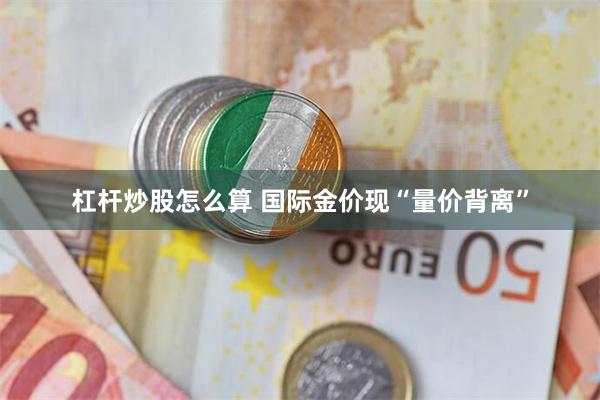 杠杆炒股怎么算 国际金价现“量价背离”