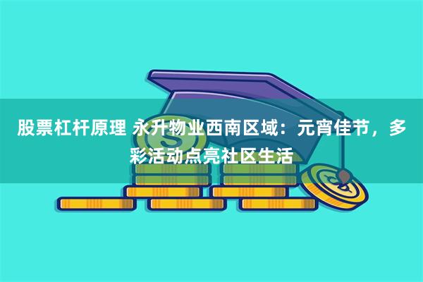 股票杠杆原理 永升物业西南区域：元宵佳节，多彩活动点亮社区生活