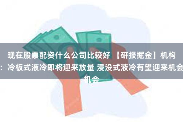 现在股票配资什么公司比较好 【研报掘金】机构：冷板式液冷即将迎来放量 浸没式液冷有望迎来机会