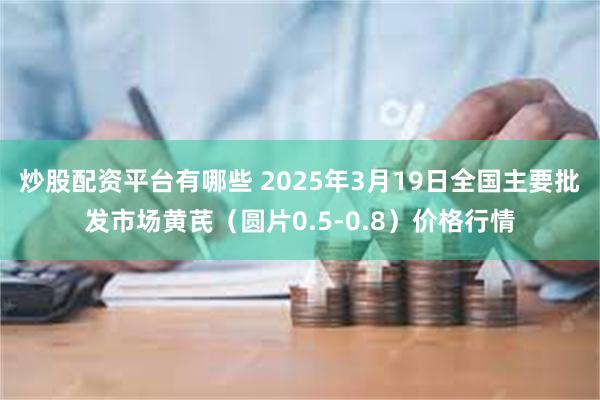 炒股配资平台有哪些 2025年3月19日全国主要批发市场黄芪（圆片0.5-0.8）价格行情