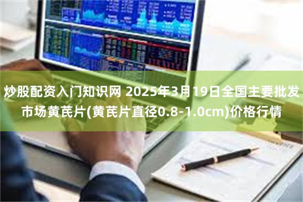 炒股配资入门知识网 2025年3月19日全国主要批发市场黄芪片(黄芪片直径0.8-1.0cm)价格行