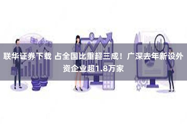 联华证券下载 占全国比重超三成！广深去年新设外资企业超1.8万家