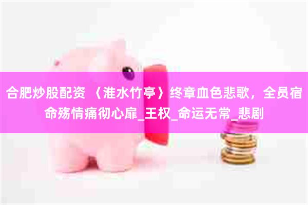 合肥炒股配资 〈淮水竹亭〉终章血色悲歌，全员宿命殇情痛彻心扉_王权_命运无常_悲剧