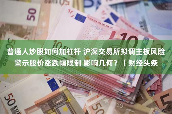 普通人炒股如何加杠杆 沪深交易所拟调主板风险警示股价涨跌幅限制 影响几何？丨财经头条