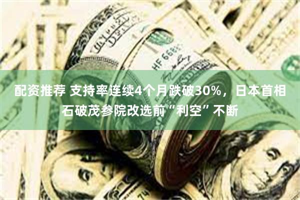 配资推荐 支持率连续4个月跌破30%，日本首相石破茂参院改选前“利空”不断