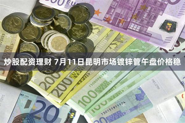 炒股配资理财 7月11日昆明市场镀锌管午盘价格稳