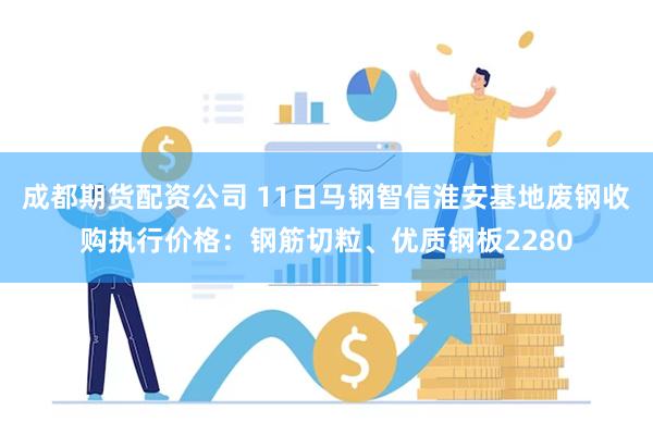 成都期货配资公司 11日马钢智信淮安基地废钢收购执行价格：钢筋切粒、优质钢板2280