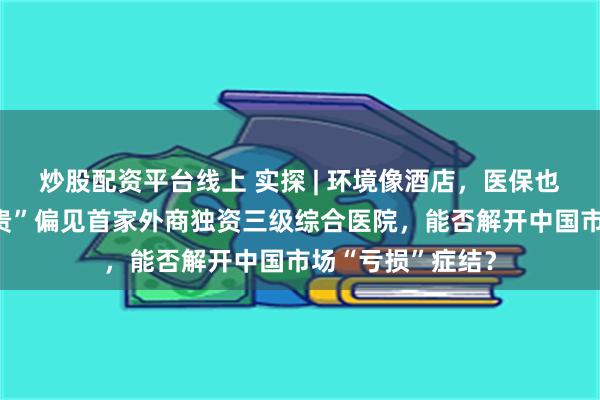 炒股配资平台线上 实探 | 环境像酒店，医保也能刷，打破“昂贵”偏见首家外商独资三级综合医院，能否解