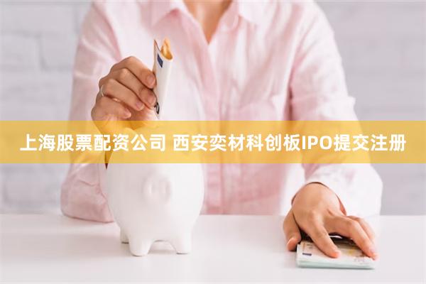 上海股票配资公司 西安奕材科创板IPO提交注册