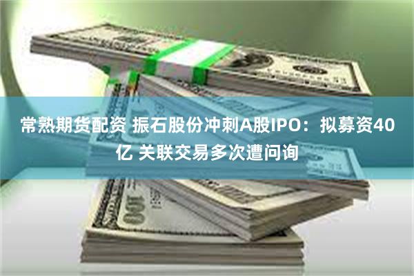 常熟期货配资 振石股份冲刺A股IPO:拟募资40亿 关联交易多次遭问询