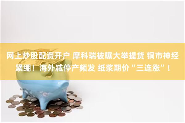 网上炒股配资开户 摩科瑞被曝大举提货 铜市神经紧绷！海外减停产频发 纸浆期价“三连涨”！