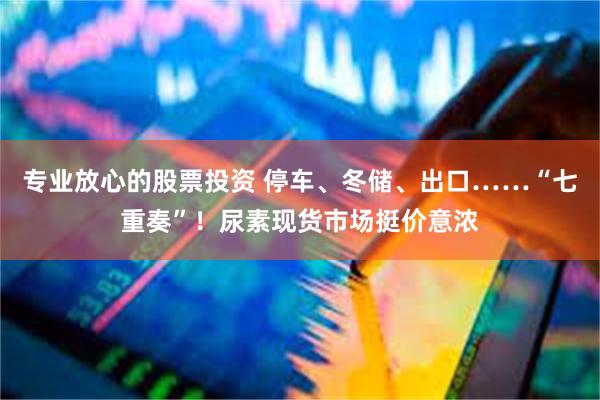 专业放心的股票投资 停车、冬储、出口……“七重奏”！尿素现货市场挺价意浓
