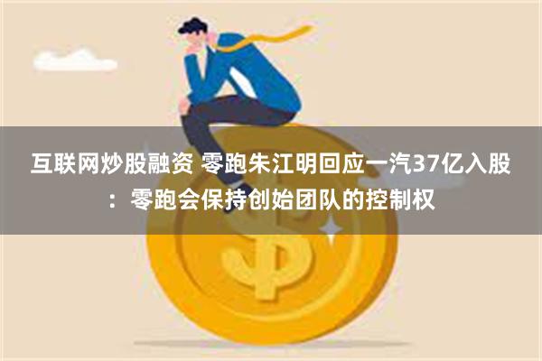 互联网炒股融资 零跑朱江明回应一汽37亿入股:零跑会保持创始团队的控制权